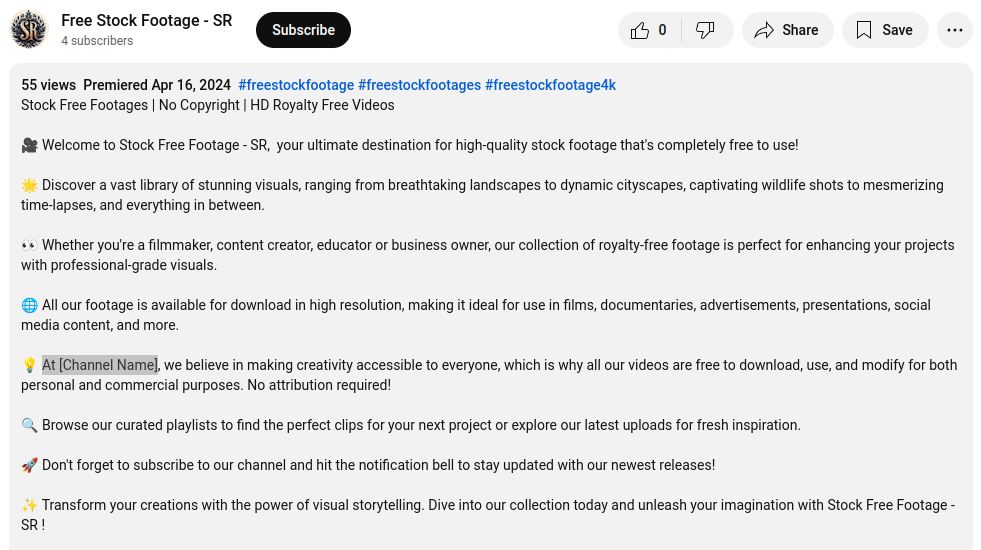 The description of a Youtube video posted by "Free Stock Footage - SR," who has 4 subscribes. It's a long text that reads: 55 views Premiered Apr 16, 2024 #freestockfootage #freestockfootages #freestockfootage4k Stock Free Footages | No Copyright | HD Royalty Free Videos 🎥 Welcome to Stock Free Footage - SR, your ultimate destination for high-quality stock footage that's completely free to use! 🌟 Discover a vast library of stunning visuals, ranging from breathtaking landscapes to dynamic cityscapes, captivating wildlife shots to mesmerizing time-lapses, and everything in between. 👀 Whether you're a filmmaker, content creator, educator or business owner, our collection of royalty-free footage is perfect for enhancing your projects with professional-grade visuals. 🌐 All our footage is available for download in high resolution, making it ideal for use in films, documentaries, advertisements, presentations, social media content, and more. 💡 At [Channel Name], we believe in making creativity accessible to everyone, which is why all our videos are free to download, use, and modify for both personal and commercial purposes. No attribution required! 🔍 Browse our curated playlists to find the perfect clips for your next project or explore our latest uploads for fresh inspiration. 🚀 Don't forget to subscribe to our channel and hit the notification bell to stay updated with our newest releases! ✨ Transform your creations with the power of visual storytelling. Dive into our collection today and unleash your imagination with Stock Free Footage - SR !