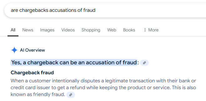 A screenshot of Google. The query "are chargebacks accusation of fraud" typed into the search box. An "AI Overview" from Google answers "Yes, a chargeback can be an accusation of fraud" citing a link. It continues to talk about "Chargeback fraud: when a customer intentionally disputes a legitimate transaction with their bank or credit card issuer to get a refund while keeping the product or service. This also known as friendly fraud" citing another link.