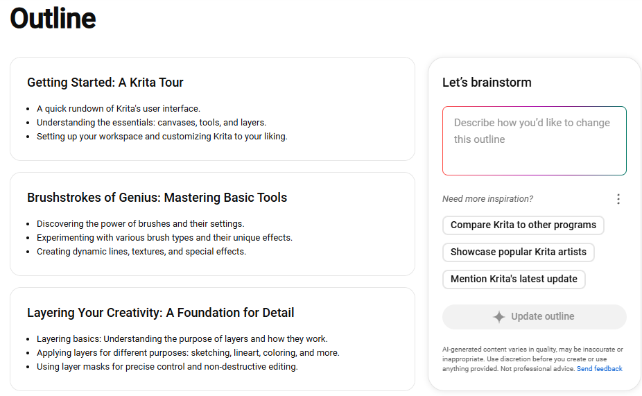 A page titled "Outline" in it 3 items with 3 a subtitle and 3 bullet points each. They read: Getting Started: A Krita Tour. Points: A quick rundown of Krita's user interface. Understanding the essentials: canvases, tools, and layers. Setting up your workspace and customizing Krita to your liking. Item 2: Brushtrokes of Genius: Mastering Basic Tools. Points: Discovering the power of brushes and their settings. Experimenting with various brush types and their unique effects. Creating dynamic lines, textures, and special effects. Item 3: Layering Your Creativity: A Foundation for Details. Points: Layering basics: Understanding the purpose of layers and how they work. Applying layers for different purposes: sketching, lineart, coloring, and more. Using layer masks for precise control and non-destructive editing. On the right pane, in a panel titled "Let's Brainstorm," a subsection reads: Need more inspiration? It has 3 clickable items: Compare Krita to other programs. Showcase popular Krita artists. Mention Krita's latest update. A button below reads "Update outline."