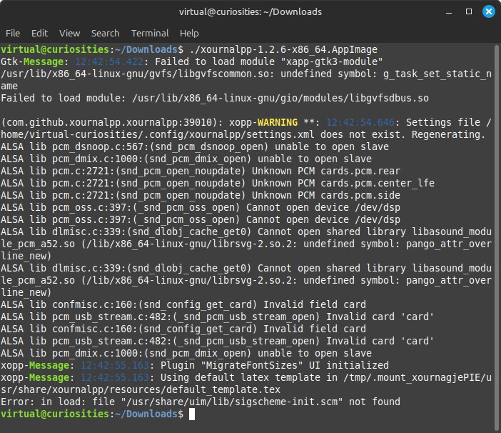 A terminal window displaying the output of running ./xournalpp-1.2.6-x86_64.AppImage: Gtk-Message: 12:42:54.422: Failed to load module "xapp-gtk3-module" /usr/lib/x86_64-linux-gnu/gvfs/libgvfscommon.so: undefined symbol: g_task_set_static_name Failed to load module: /usr/lib/x86_64-linux-gnu/gio/modules/libgvfsdbus.so (com.github.xournalpp.xournalpp:39010): xopp-WARNING **: 12:42:54.646: Settings file /home/virtual-curiosities/.config/xournalpp/settings.xml does not exist. Regenerating. ALSA lib pcm_dsnoop.c:567:(snd_pcm_dsnoop_open) unable to open slave ALSA lib pcm_dmix.c:1000:(snd_pcm_dmix_open) unable to open slave ALSA lib pcm.c:2721:(snd_pcm_open_noupdate) Unknown PCM cards.pcm.rear ALSA lib pcm.c:2721:(snd_pcm_open_noupdate) Unknown PCM cards.pcm.center_lfe ALSA lib pcm.c:2721:(snd_pcm_open_noupdate) Unknown PCM cards.pcm.side ALSA lib pcm_oss.c:397:(_snd_pcm_oss_open) Cannot open device /dev/dsp ALSA lib pcm_oss.c:397:(_snd_pcm_oss_open) Cannot open device /dev/dsp ALSA lib dlmisc.c:339:(snd_dlobj_cache_get0) Cannot open shared library libasound_module_pcm_a52.so (/lib/x86_64-linux-gnu/librsvg-2.so.2: undefined symbol: pango_attr_overline_new) ALSA lib dlmisc.c:339:(snd_dlobj_cache_get0) Cannot open shared library libasound_module_pcm_a52.so (/lib/x86_64-linux-gnu/librsvg-2.so.2: undefined symbol: pango_attr_overline_new) ALSA lib confmisc.c:160:(snd_config_get_card) Invalid field card ALSA lib pcm_usb_stream.c:482:(_snd_pcm_usb_stream_open) Invalid card 'card' ALSA lib confmisc.c:160:(snd_config_get_card) Invalid field card ALSA lib pcm_usb_stream.c:482:(_snd_pcm_usb_stream_open) Invalid card 'card' ALSA lib pcm_dmix.c:1000:(snd_pcm_dmix_open) unable to open slave xopp-Message: 12:42:55.163: Plugin "MigrateFontSizes" UI initialized xopp-Message: 12:42:55.163: Using default latex template in /tmp/.mount_xournagjePIE/usr/share/xournalpp/resources/default_template.tex Error: in load: file "/usr/share/uim/lib/sigscheme-init.scm" not found